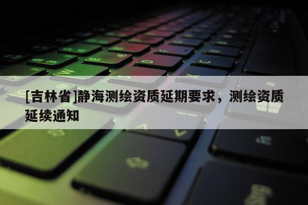 [吉林省]靜海測(cè)繪資質(zhì)延期要求，測(cè)繪資質(zhì)延續(xù)通知