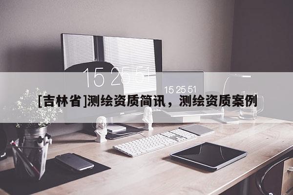 [吉林省]測(cè)繪資質(zhì)簡(jiǎn)訊，測(cè)繪資質(zhì)案例