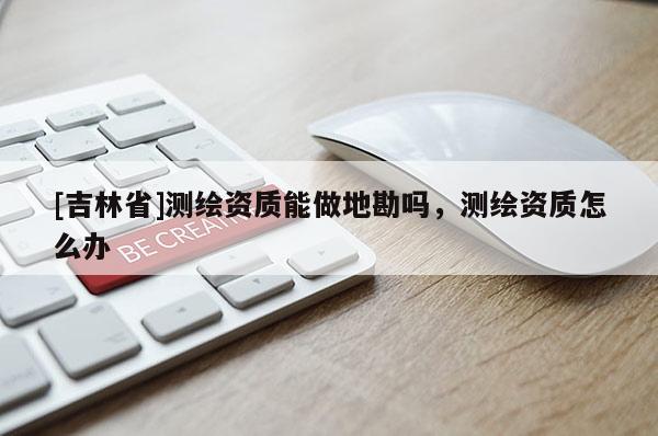 [吉林省]測繪資質(zhì)能做地勘嗎，測繪資質(zhì)怎么辦