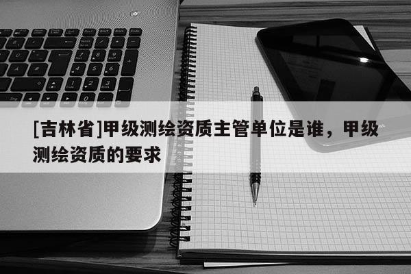 [吉林省]甲級測繪資質(zhì)主管單位是誰，甲級測繪資質(zhì)的要求