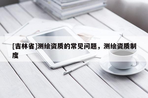[吉林省]測繪資質(zhì)的常見問題，測繪資質(zhì)制度