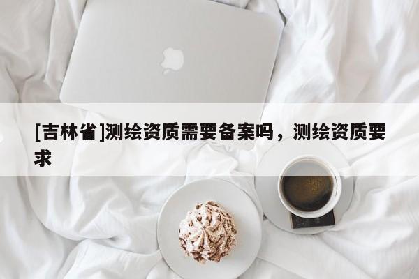 [吉林省]測(cè)繪資質(zhì)需要備案嗎，測(cè)繪資質(zhì)要求