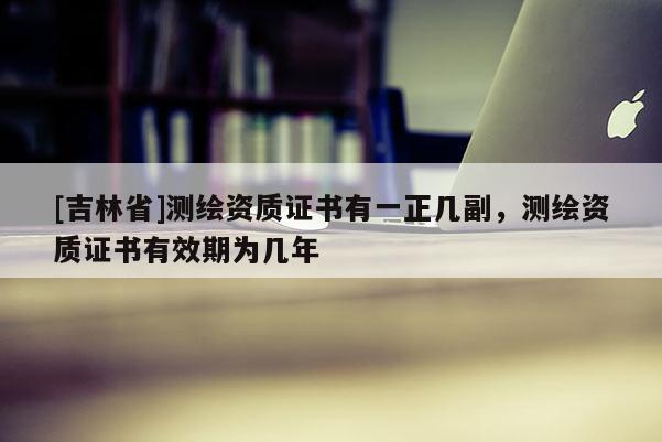 [吉林省]測繪資質(zhì)證書有一正幾副，測繪資質(zhì)證書有效期為幾年