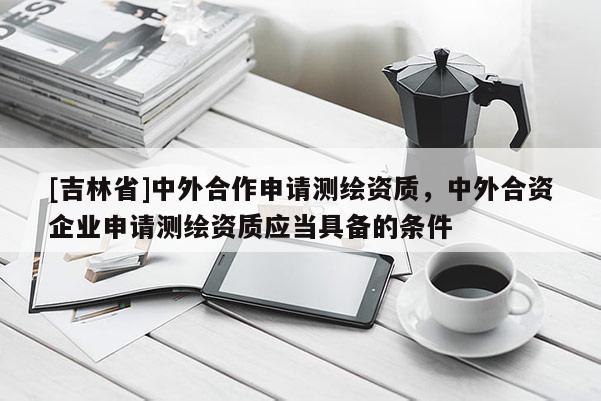 [吉林省]中外合作申請(qǐng)測(cè)繪資質(zhì)，中外合資企業(yè)申請(qǐng)測(cè)繪資質(zhì)應(yīng)當(dāng)具備的條件