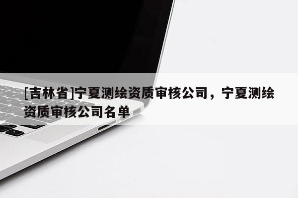 [吉林省]寧夏測繪資質(zhì)審核公司，寧夏測繪資質(zhì)審核公司名單