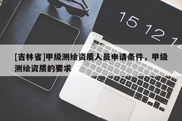 [吉林省]甲級(jí)測(cè)繪資質(zhì)人員申請(qǐng)條件，甲級(jí)測(cè)繪資質(zhì)的要求