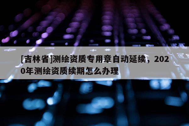 [吉林省]測(cè)繪資質(zhì)專用章自動(dòng)延續(xù)，2020年測(cè)繪資質(zhì)續(xù)期怎么辦理