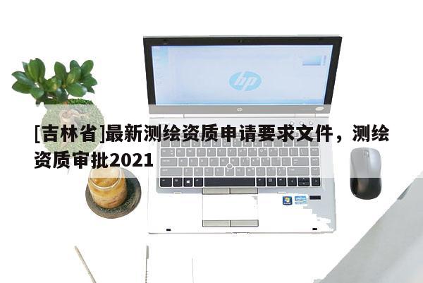 [吉林省]最新測繪資質(zhì)申請要求文件，測繪資質(zhì)審批2021