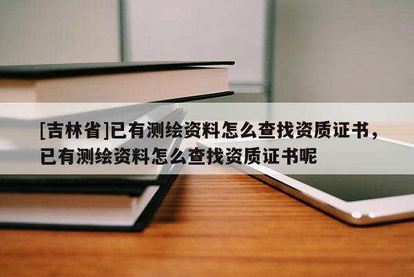 [吉林省]已有測繪資料怎么查找資質(zhì)證書，已有測繪資料怎么查找資質(zhì)證書呢