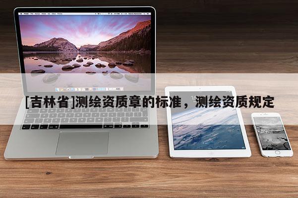 [吉林省]測繪資質(zhì)章的標(biāo)準(zhǔn)，測繪資質(zhì)規(guī)定