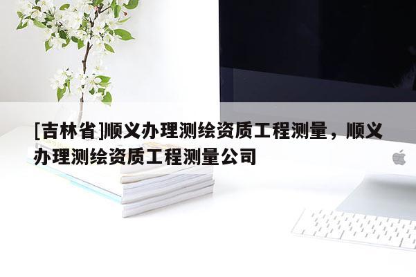 [吉林省]順義辦理測(cè)繪資質(zhì)工程測(cè)量，順義辦理測(cè)繪資質(zhì)工程測(cè)量公司