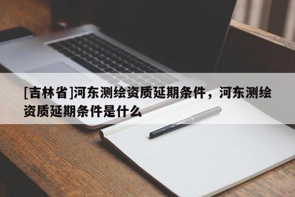 [吉林省]河?xùn)|測(cè)繪資質(zhì)延期條件，河?xùn)|測(cè)繪資質(zhì)延期條件是什么