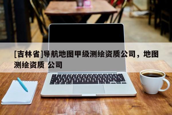 [吉林省]導(dǎo)航地圖甲級(jí)測(cè)繪資質(zhì)公司，地圖測(cè)繪資質(zhì) 公司