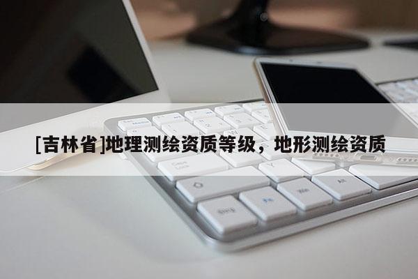 [吉林省]地理測(cè)繪資質(zhì)等級(jí)，地形測(cè)繪資質(zhì)