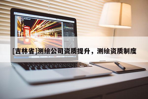 [吉林省]測(cè)繪公司資質(zhì)提升，測(cè)繪資質(zhì)制度