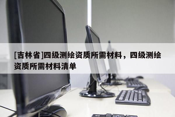 [吉林省]四級(jí)測(cè)繪資質(zhì)所需材料，四級(jí)測(cè)繪資質(zhì)所需材料清單