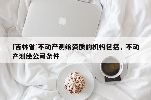 [吉林省]不動(dòng)產(chǎn)測(cè)繪資質(zhì)的機(jī)構(gòu)包括，不動(dòng)產(chǎn)測(cè)繪公司條件