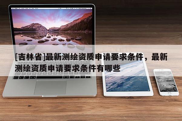 [吉林省]最新測(cè)繪資質(zhì)申請(qǐng)要求條件，最新測(cè)繪資質(zhì)申請(qǐng)要求條件有哪些