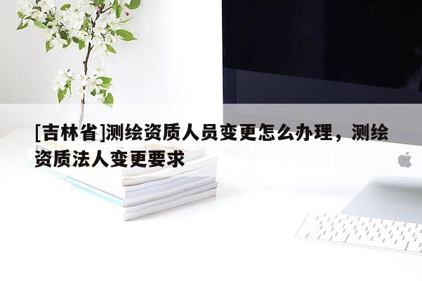 [吉林省]測繪資質(zhì)人員變更怎么辦理，測繪資質(zhì)法人變更要求