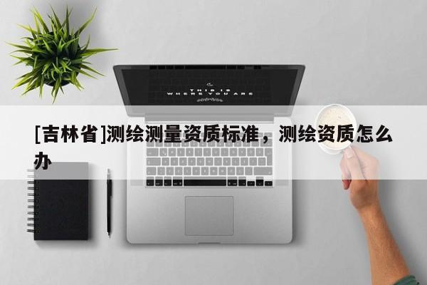 [吉林省]測繪測量資質(zhì)標準，測繪資質(zhì)怎么辦