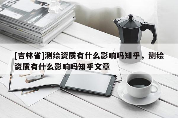 [吉林省]測(cè)繪資質(zhì)有什么影響嗎知乎，測(cè)繪資質(zhì)有什么影響嗎知乎文章