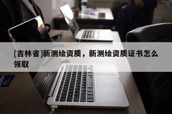 [吉林省]新測繪資質(zhì)，新測繪資質(zhì)證書怎么領(lǐng)取