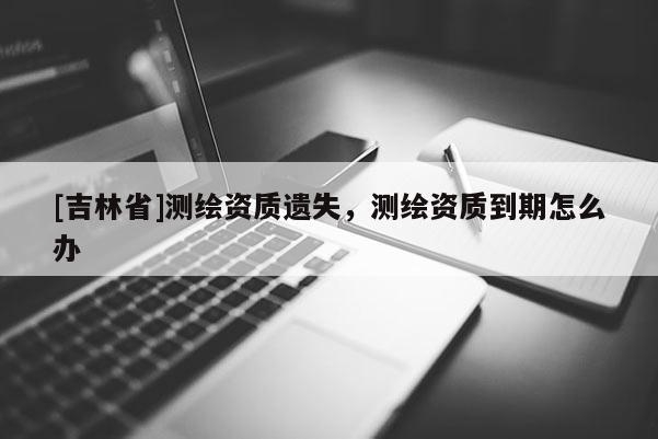 [吉林省]測(cè)繪資質(zhì)遺失，測(cè)繪資質(zhì)到期怎么辦