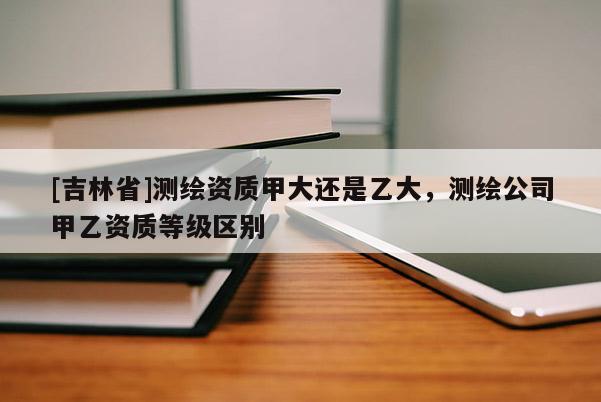 [吉林省]測(cè)繪資質(zhì)甲大還是乙大，測(cè)繪公司甲乙資質(zhì)等級(jí)區(qū)別