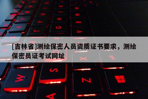 [吉林省]測繪保密人員資質(zhì)證書要求，測繪保密員證考試網(wǎng)址