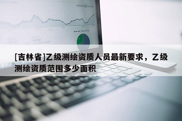 [吉林省]乙級測繪資質人員最新要求，乙級測繪資質范圍多少面積