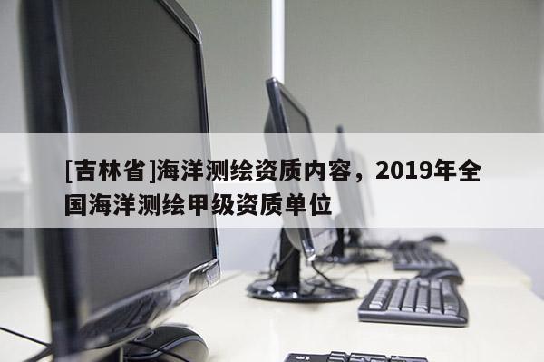 [吉林省]海洋測繪資質(zhì)內(nèi)容，2019年全國海洋測繪甲級資質(zhì)單位
