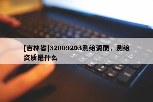 [吉林省]32009203測(cè)繪資質(zhì)，測(cè)繪資質(zhì)是什么