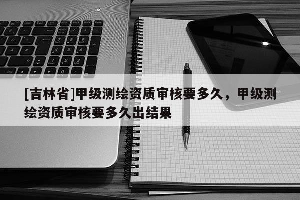 [吉林省]甲級(jí)測(cè)繪資質(zhì)審核要多久，甲級(jí)測(cè)繪資質(zhì)審核要多久出結(jié)果