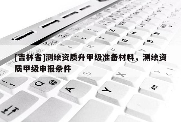 [吉林省]測繪資質(zhì)升甲級準(zhǔn)備材料，測繪資質(zhì)甲級申報(bào)條件