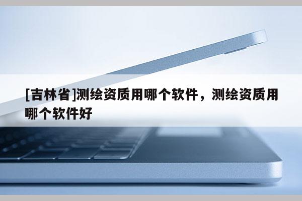 [吉林省]測繪資質(zhì)用哪個軟件，測繪資質(zhì)用哪個軟件好