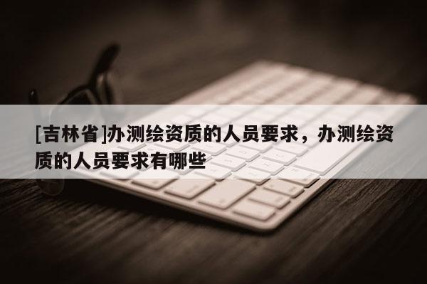 [吉林省]辦測繪資質(zhì)的人員要求，辦測繪資質(zhì)的人員要求有哪些