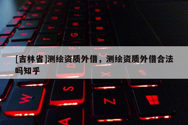 [吉林省]測繪資質(zhì)外借，測繪資質(zhì)外借合法嗎知乎