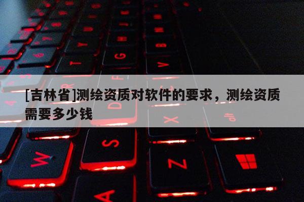[吉林省]測繪資質(zhì)對軟件的要求，測繪資質(zhì)需要多少錢