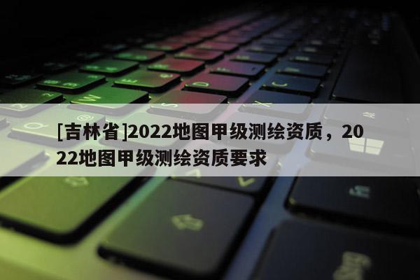 [吉林省]2022地圖甲級測繪資質(zhì)，2022地圖甲級測繪資質(zhì)要求