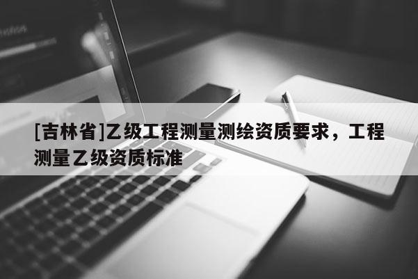 [吉林省]乙級工程測量測繪資質(zhì)要求，工程測量乙級資質(zhì)標(biāo)準(zhǔn)