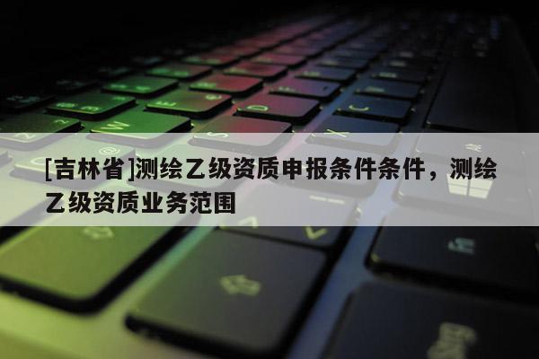 [吉林省]測(cè)繪乙級(jí)資質(zhì)申報(bào)條件條件，測(cè)繪乙級(jí)資質(zhì)業(yè)務(wù)范圍