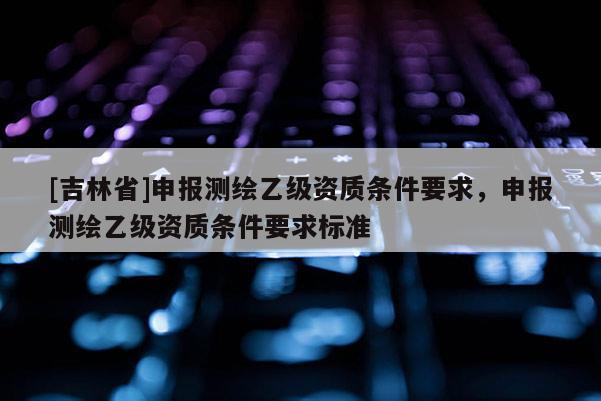 [吉林省]申報(bào)測(cè)繪乙級(jí)資質(zhì)條件要求，申報(bào)測(cè)繪乙級(jí)資質(zhì)條件要求標(biāo)準(zhǔn)