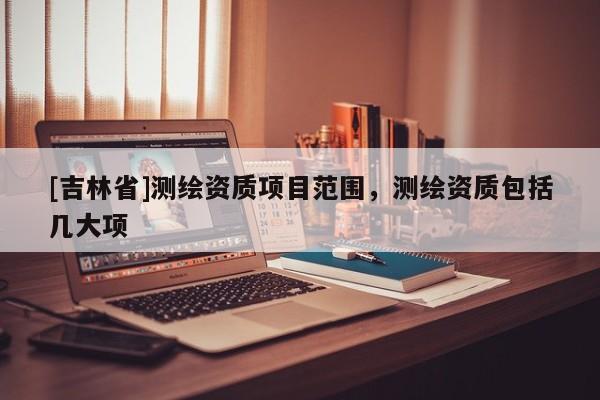 [吉林省]測繪資質(zhì)項目范圍，測繪資質(zhì)包括幾大項