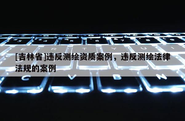 [吉林省]違反測繪資質(zhì)案例，違反測繪法律法規(guī)的案例