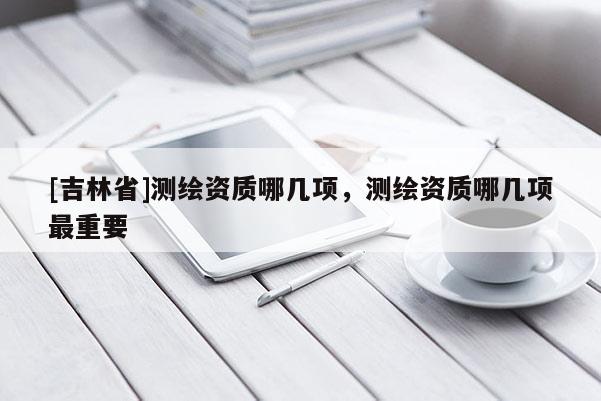 [吉林省]測(cè)繪資質(zhì)哪幾項(xiàng)，測(cè)繪資質(zhì)哪幾項(xiàng)最重要