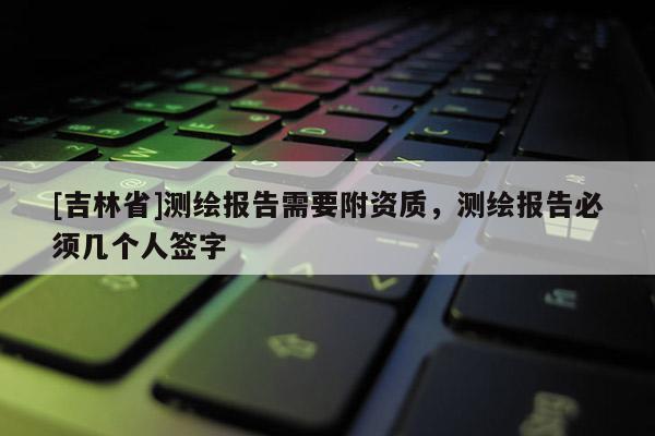 [吉林省]測(cè)繪報(bào)告需要附資質(zhì)，測(cè)繪報(bào)告必須幾個(gè)人簽字