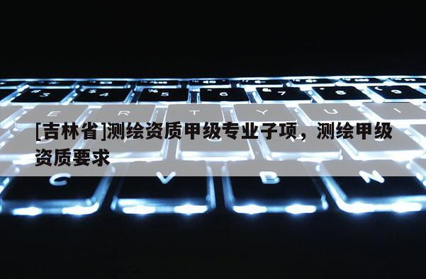 [吉林省]測繪資質(zhì)甲級專業(yè)子項，測繪甲級資質(zhì)要求