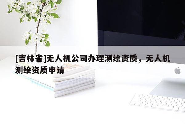 [吉林省]無人機(jī)公司辦理測繪資質(zhì)，無人機(jī)測繪資質(zhì)申請