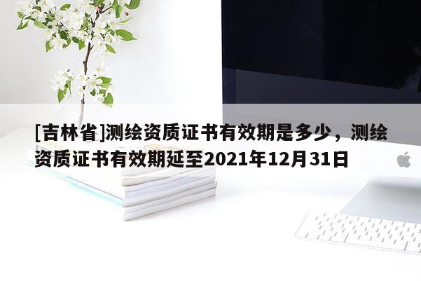 [吉林省]測(cè)繪資質(zhì)證書(shū)有效期是多少，測(cè)繪資質(zhì)證書(shū)有效期延至2021年12月31日