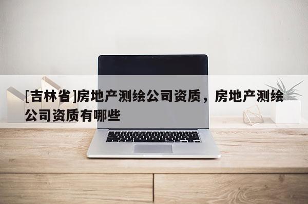 [吉林省]房地產(chǎn)測(cè)繪公司資質(zhì)，房地產(chǎn)測(cè)繪公司資質(zhì)有哪些